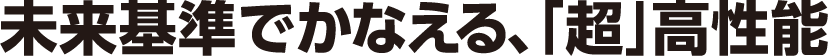未来基準でかなえる、「超」高性能