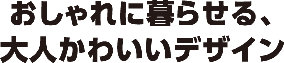 おしゃれに暮らせる、大人かわいいデザイン