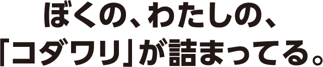 ぼくの、わたしの、「コダワリ」が詰まってる。